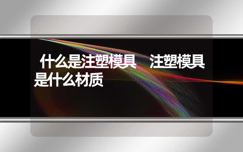 什么是注塑模具 注塑模具是什么材质